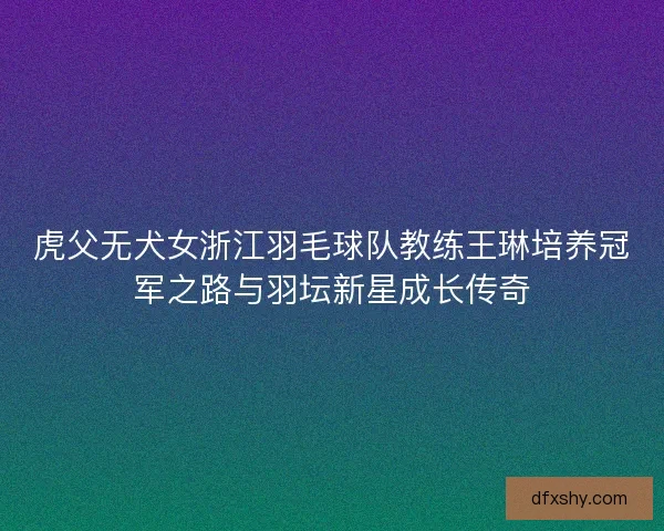 虎父无犬女浙江羽毛球队教练王琳培养冠军之路与羽坛新星成长传奇