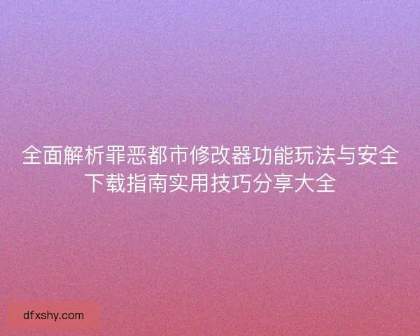 全面解析罪恶都市修改器功能玩法与安全下载指南实用技巧分享大全