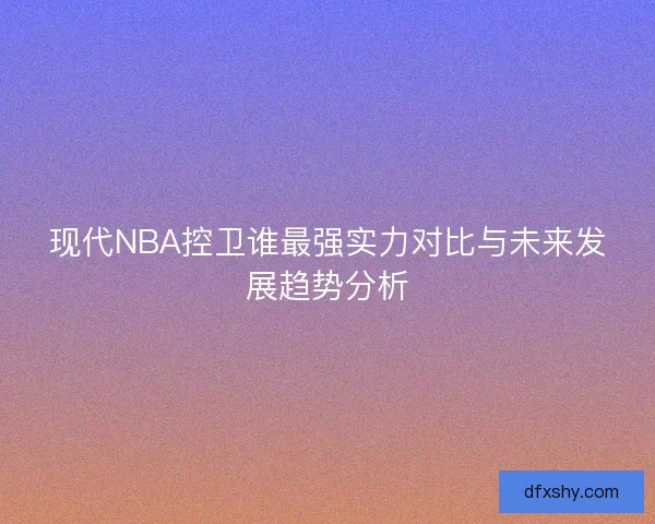 现代NBA控卫谁最强实力对比与未来发展趋势分析