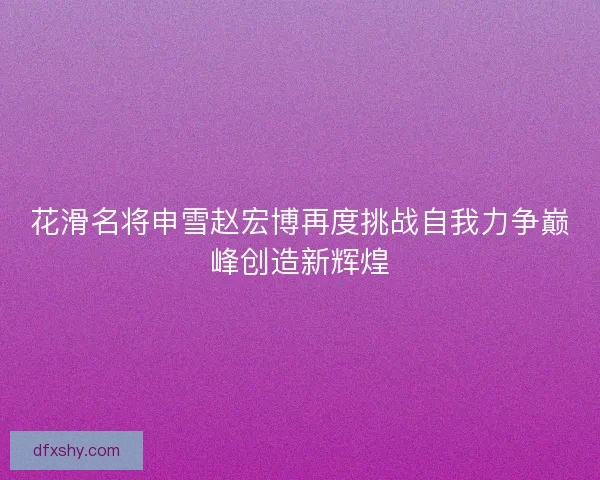 花滑名将申雪赵宏博再度挑战自我力争巅峰创造新辉煌