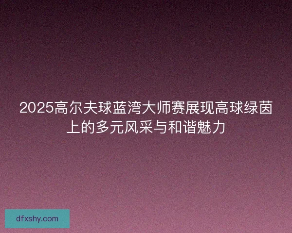 2025高尔夫球蓝湾大师赛展现高球绿茵上的多元风采与和谐魅力