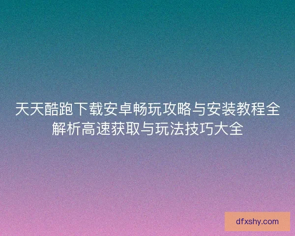 天天酷跑下载安卓畅玩攻略与安装教程全解析高速获取与玩法技巧大全