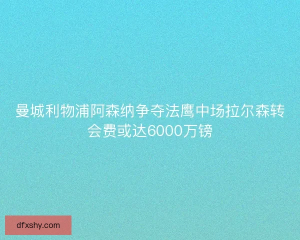 曼城利物浦阿森纳争夺法鹰中场拉尔森转会费或达6000万镑