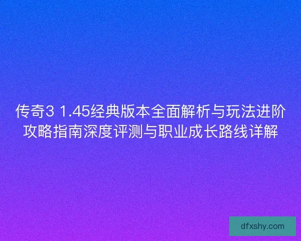 传奇3 1.45经典版本全面解析与玩法进阶攻略指南深度评测与职业成长路线详解