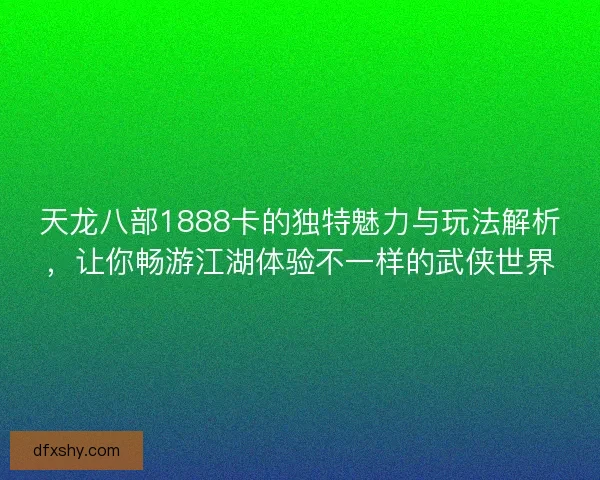 天龙八部1888卡的独特魅力与玩法解析，让你畅游江湖体验不一样的武侠世界