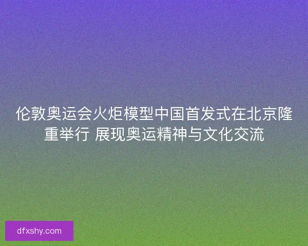 伦敦奥运会火炬模型中国首发式在北京隆重举行 展现奥运精神与文化交流