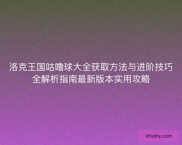 洛克王国咕噜球大全获取方法与进阶技巧全解析指南最新版本实用攻略