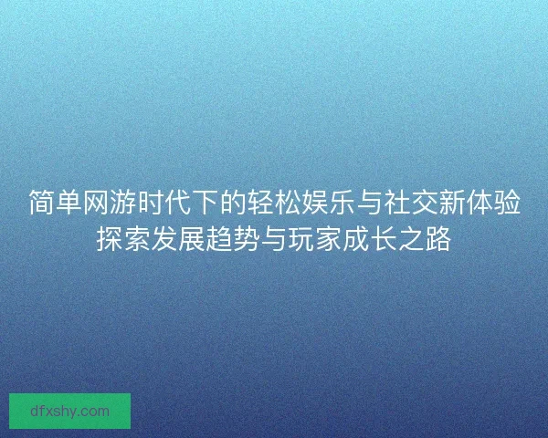 简单网游时代下的轻松娱乐与社交新体验探索发展趋势与玩家成长之路