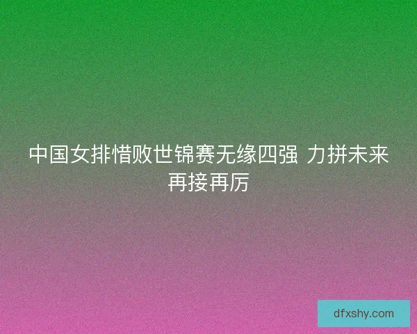 中国女排惜败世锦赛无缘四强 力拼未来再接再厉