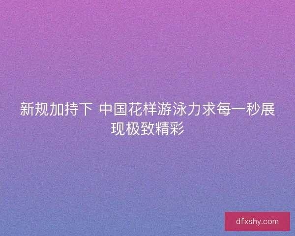 新规加持下 中国花样游泳力求每一秒展现极致精彩