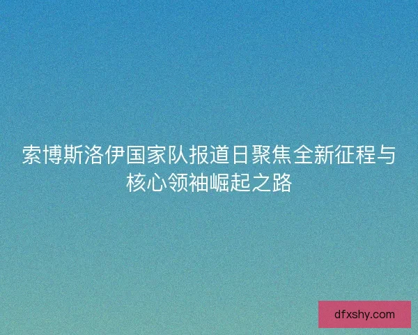 索博斯洛伊国家队报道日聚焦全新征程与核心领袖崛起之路
