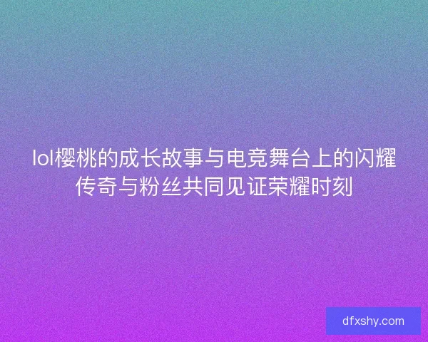 lol樱桃的成长故事与电竞舞台上的闪耀传奇与粉丝共同见证荣耀时刻