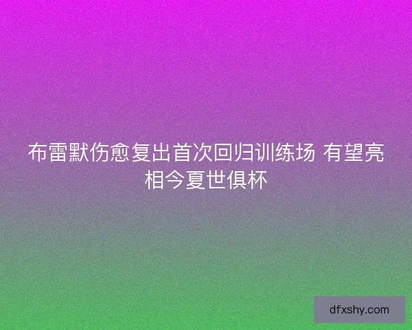 布雷默伤愈复出首次回归训练场 有望亮相今夏世俱杯