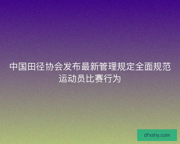 中国田径协会发布最新管理规定全面规范运动员比赛行为