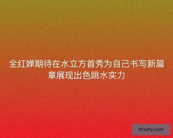 全红婵期待在水立方首秀为自己书写新篇章展现出色跳水实力