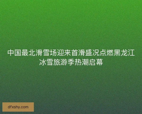 中国最北滑雪场迎来首滑盛况点燃黑龙江冰雪旅游季热潮启幕