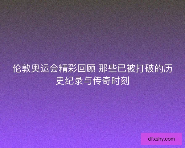 伦敦奥运会精彩回顾 那些已被打破的历史纪录与传奇时刻