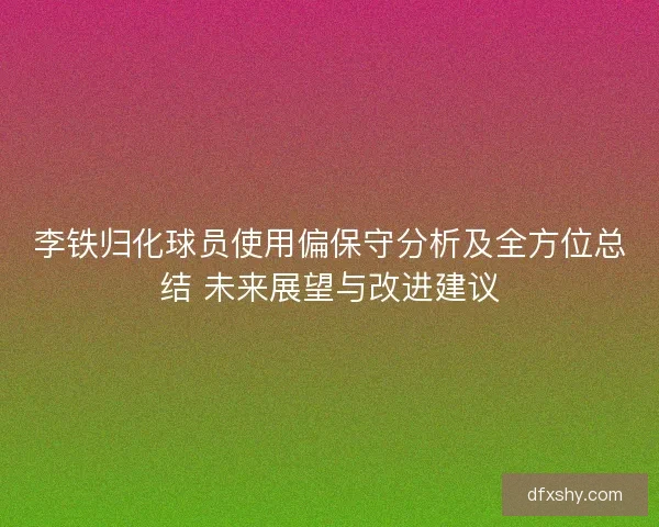 李铁归化球员使用偏保守分析及全方位总结 未来展望与改进建议